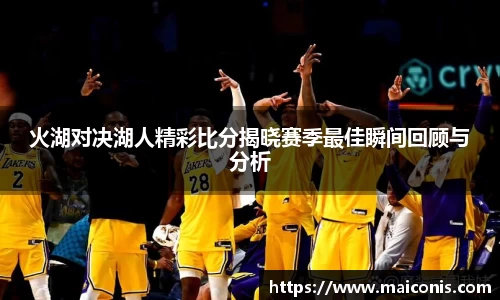火湖对决湖人精彩比分揭晓赛季最佳瞬间回顾与分析
